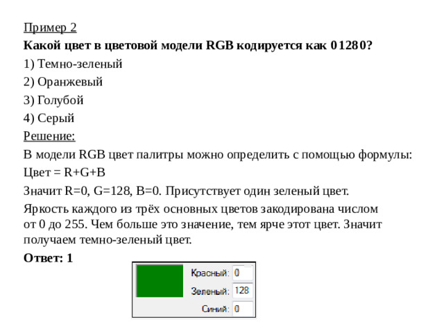 Пример 2 Какой цвет в цветовой модели RGB кодируется как 0 128 0? 1)  Темно-зеленый 2)  Оранжевый 3)  Голубой 4)  Серый Решение: В модели RGB цвет палитры можно определить с помощью формулы: Цвет = R+G+B Значит R=0, G=128, B=0. Присутствует один зеленый цвет. Яркость каждого из трёх основных цветов закодирована числом от 0 до 255. Чем больше это значение, тем ярче этот цвет. Значит получаем темно-зеленый цвет. Ответ: 1
