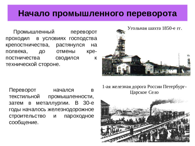 Начало промышленного переворота Угольная шахта 1850-е гг. Промышленный переворот проходил в условиях господства крепостничества, растянулся на полвека, до отмены кре-постничества сводился к технической стороне. 1-ая железная дорога России Петербург- Царское Село Переворот начался в текстильной промышленности, затем в металлургии. В 30-е годы началось железнодорожное строительство и пароходное сообщение.