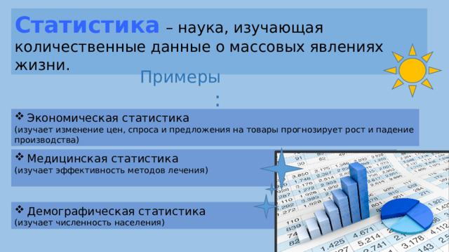Статистика  – наука, изучающая количественные данные о массовых явлениях жизни. Примеры : Экономическая статистика (изучает изменение цен, спроса и предложения на товары прогнозирует рост и падение производства) Медицинская статистика (изучает эффективность методов лечения) Демографическая статистика (изучает численность населения)