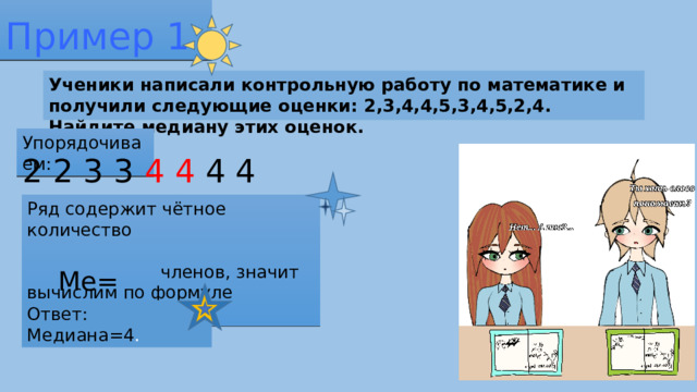 Пример 1 Ученики написали контрольную работу по математике и получили следующие оценки: 2,3,4,4,5,3,4,5,2,4. Найдите медиану этих оценок. Упорядочиваем: 2 2 3 3 4 4 4 4 5 5 Ряд содержит чётное количество членов, значит вычислим по формуле Ме=сумма членов/2 Ме= (4+4)/2= 4. Ответ: Медиана=4 .