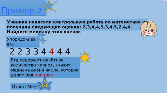 Пример 2 Ученики написали контрольную работу по математике и получили следующие оценки: 2,3,4,4,5,3,4,5,2,4,4. Найдите медиану этих оценок . Упорядочиваем: 2 2 3 3 4 4 4 4 4 5 5 Ряд содержит нечётное количество членов, значит медиана равна числу, которое делит ряд пополам. Ответ: Ме=4