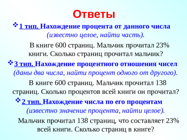 Ответы 1 тип. Нахождение процента от данного числа (известно целое, найти часть).  В книге 600 страниц. Мальчик прочитал 23% книги. Сколько страниц прочитал мальчик? 3 тип. Нахождение процентного отношения чисел (даны два числа, найти процент одного от другого).  В книге 600 страниц. Мальчик прочитал 138 страниц. Сколько процентов всей книги он прочитал? 2 тип. Нахождение числа по его процентам (известно значение процента, найти целое).  Мальчик прочитал 138 страниц, что составляет 23% всей книги. Сколько страниц в книге?