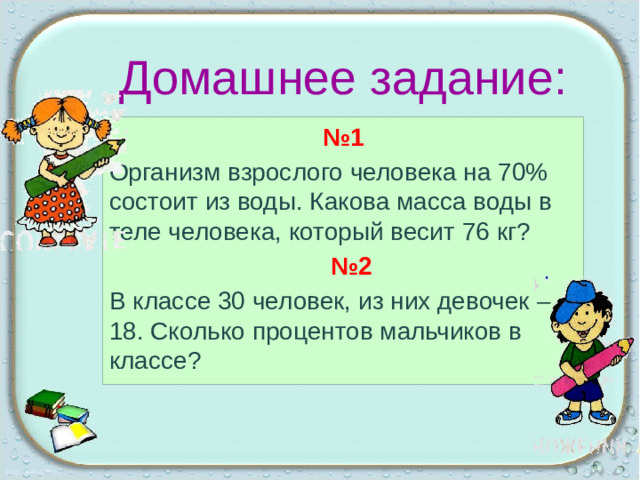 Домашнее задание: № 1 Организм взрослого человека на 70% состоит из воды. Какова масса воды в теле человека, который весит 76 кг?  № 2 В классе 30 человек, из них девочек – 18. Сколько процентов мальчиков в классе?