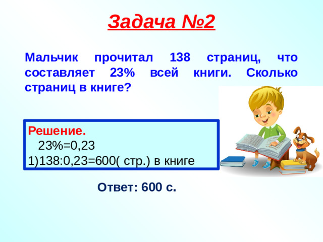 Задача №2 Мальчик прочитал 138 страниц, что составляет 23% всей книги. Сколько страниц в книге? Решение.  23%=0,23 1)138:0,23=600( стр.) в книге Ответ: 600 с .