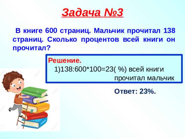 Задача №3  В книге 600 страниц. Мальчик прочитал 138 страниц. Сколько процентов всей книги он прочитал? Решение.  1)138:600*100=23( %) всей книги  прочитал мальчик Ответ: 23%.
