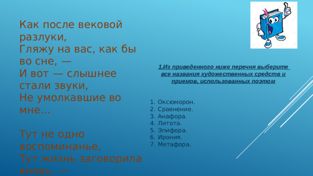 Как после вековой разлуки, Гляжу на вас, как бы во сне,  — И вот  — слышнее стали звуки, Не умолкавшие во мне...   Тут не одно воспоминанье, Тут жизнь заговорила вновь,  —   И то же в вас очарованье, И та ж в душе моей любовь!..   Ф. И. Тютчев, 1870  1.Из приведенного ниже перечня выберите все названия художественных средств и приемов, использованных поэтом   1.  Оксюморон. 2.  Сравнение. 3.  Анафора. 4.  Литота. 5.  Эпифора. 6.  Ирония. 7.  Метафора.