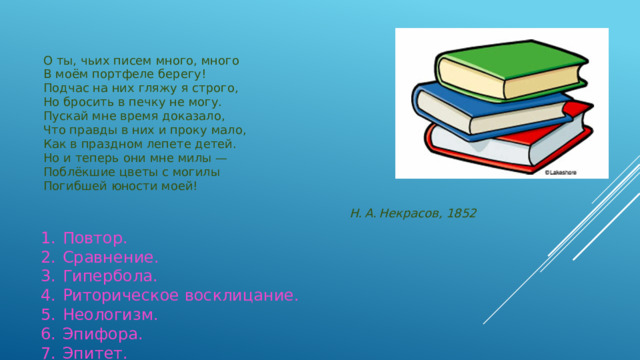О ты, чьих писем много, много В моём портфеле берегу! Подчас на них гляжу я строго, Но бросить в печку не могу. Пускай мне время доказало, Что правды в них и проку мало,   Как в праздном лепете детей. Но и теперь они мне милы — Поблёкшие цветы с могилы Погибшей юности моей!   Н. А. Некрасов, 1852 1.  Повтор.  2.  Сравнение.  3.  Гипербола.  4.  Риторическое восклицание.  5.  Неологизм.  6.  Эпифора.  7.  Эпитет.
