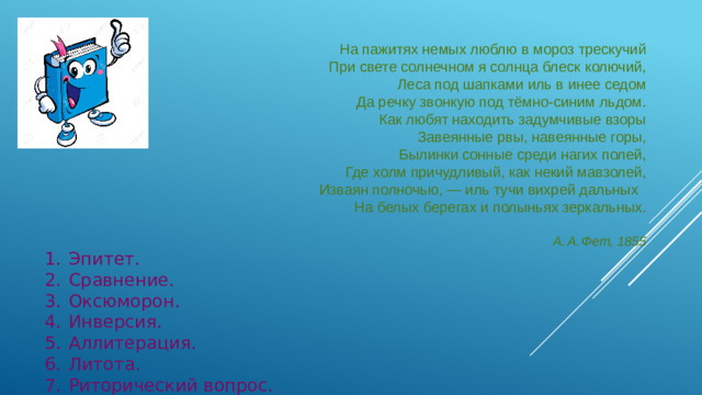 На пажитях немых люблю в мороз трескучий При свете солнечном я солнца блеск колючий, Леса под шапками иль в инее седом Да речку звонкую под тёмно-⁠синим льдом. Как любят находить задумчивые взоры Завеянные рвы, навеянные горы, Былинки сонные среди нагих полей, Где холм причудливый, как некий мавзолей, Изваян полночью,  — иль тучи вихрей дальных   На белых берегах и полыньях зеркальных.   А. А. Фет, 1855 1.  Эпитет.  2.  Сравнение.  3.  Оксюморон.  4.  Инверсия.  5.  Аллитерация.  6.  Литота.  7.  Риторический вопрос.
