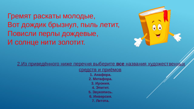 Гремят раскаты молодые, Вот дождик брызнул, пыль летит,   Повисли перлы дождевые, И солнце нити золотит.  2.Из приведённого ниже перечня выберите все названия художественных средств и приёмов    1.  Анафора.  2.  Метафора.  3.  Ирония.  4.  Эпитет.  5.  Звукопись.  6.  Инверсия.  7.  Литота.