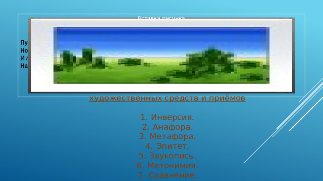 Вставка рисунка  Пустеет воздух, птиц не слышно боле, Но далеко еще до первых зимних бурь  — И льется чистая и теплая лазурь На отдыхающее поле...   Ф. И. Тютчев, 1857 3.Из приведённого ниже перечня выберите все названия художественных средств и приёмов     1.  Инверсия.  2.  Анафора.  3.  Метафора.  4.  Эпитет.  5.  Звукопись.  6.  Метонимия.  7.  Сравнение.