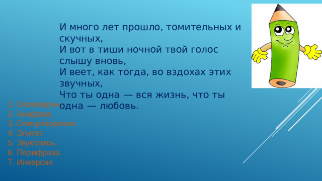 И много лет прошло, томительных и скучных, И вот в тиши ночной твой голос слышу вновь, И веет, как тогда, во вздохах этих звучных, Что ты одна  — вся жизнь, что ты одна  — любовь. 1.  Оксюморон.  2.  Анафора.  3.  Олицетворение.  4.  Эпитет.  5.  Звукопись.  6.  Перифраза.  7.  Инверсия.