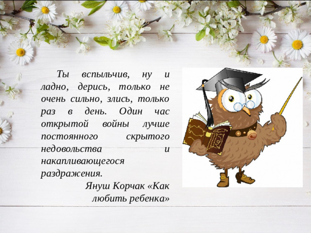 Ты вспыльчив, ну и ладно, дерись, только не очень сильно, злись, только раз в день. Один час открытой войны лучше постоянного скрытого недовольства и накапливающегося раздражения. Януш Корчак «Как любить ребенка»