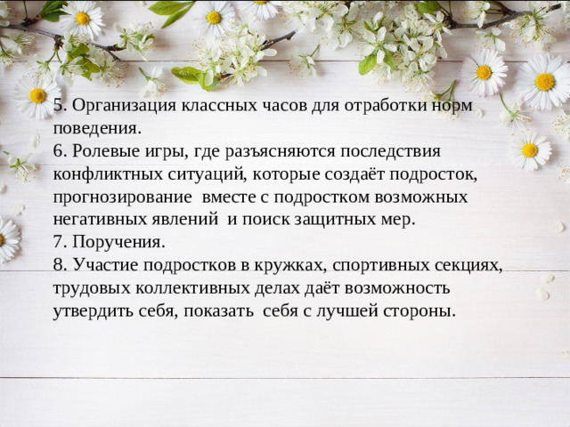 5. Организация классных часов для отработки норм поведения. 6. Ролевые игры, где разъясняются последствия конфликтных ситуаций, которые создаёт подросток, прогнозирование вместе с подростком возможных негативных явлений и поиск защитных мер. 7. Поручения. 8. Участие подростков в кружках, спортивных секциях, трудовых коллективных делах даёт возможность утвердить себя, показать себя с лучшей стороны.