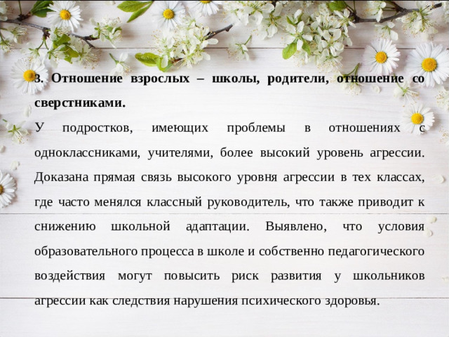3. Отношение взрослых – школы, родители, отношение со сверстниками. У подростков, имеющих проблемы в отношениях с одноклассниками, учителями, более высокий уровень агрессии. Доказана прямая связь высокого уровня агрессии в тех классах, где часто менялся классный руководитель, что также приводит к снижению школьной адаптации. Выявлено, что условия образовательного процесса в школе и собственно педагогического воздействия могут повысить риск развития у школьников агрессии как следствия нарушения психического здоровья.