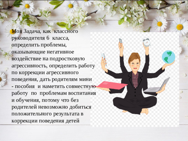 Моя Задача, как классного руководителя 6 класса, определить проблемы, оказывающие негативное воздействие на подростковую агрессивность, определить работу по коррекции агрессивного поведения, дать родителям мини - пособия и наметить совместную работу по проблемам воспитания и обучения, потому что без родителей невозможно добиться положительного результата в коррекции поведения детей