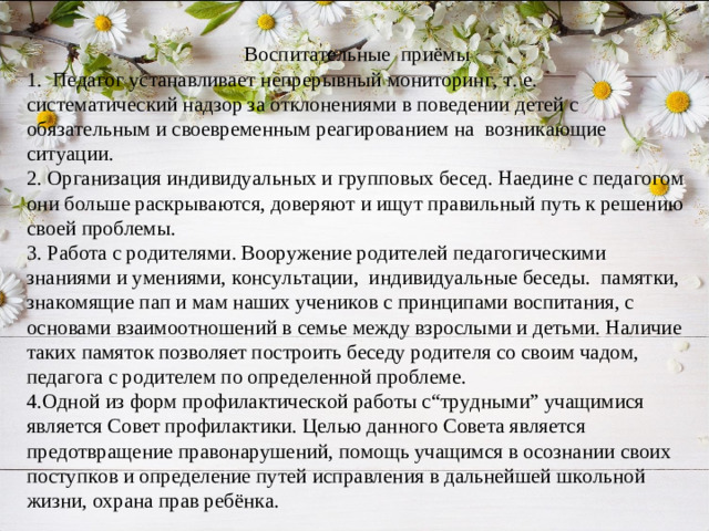 Воспитательные приёмы 1. Педагог устанавливает непрерывный мониторинг, т. е. систематический надзор за отклонениями в поведении детей с обязательным и своевременным реагированием на возникающие ситуации. 2. Организация индивидуальных и групповых бесед. Наедине с педагогом они больше раскрываются, доверяют и ищут правильный путь к решению своей проблемы. 3. Работа с родителями. Вооружение родителей педагогическими знаниями и умениями, консультации, индивидуальные беседы. памятки, знакомящие пап и мам наших учеников с принципами воспитания, с основами взаимоотношений в семье между взрослыми и детьми. Наличие таких памяток позволяет построить беседу родителя со своим чадом, педагога с родителем по определенной проблеме. 4.Одной из форм профилактической работы с“трудными” учащимися является Совет профилактики. Целью данного Совета является предотвращение правонарушений, помощь учащимся в осознании своих поступков и определение путей исправления в дальнейшей школьной жизни, охрана прав ребёнка.