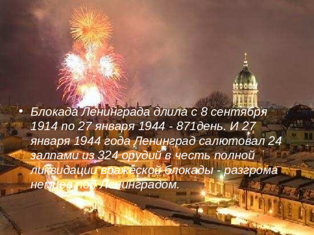 Блокада Ленинграда длила с 8 сентября 1914 по 27 января 1944 - 871день. И 27 января 1944 года Ленинград салютовал 24 залпами из 324 орудий в честь полной ликвидации вражеской блокады - разгрома немцев под Ленинградом.
