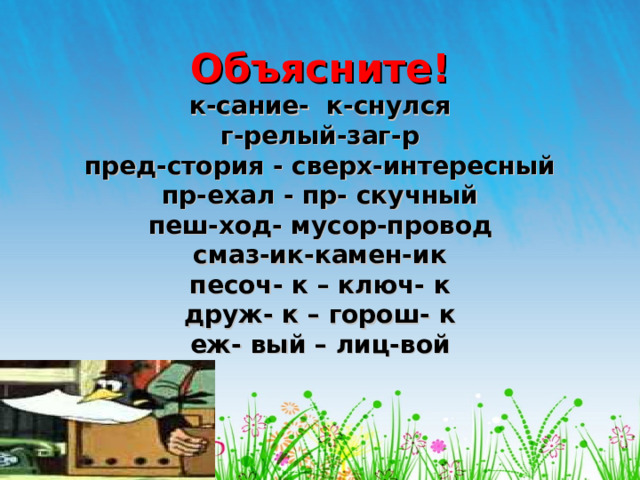 Объясните!  к-сание- к-снулся  г-релый-заг-р  пред-стория - сверх-интересный  пр-ехал - пр- скучный  пеш-ход- мусор-провод  смаз-ик-камен-ик  песоч- к – ключ- к  друж- к – горош- к  еж- вый – лиц-вой