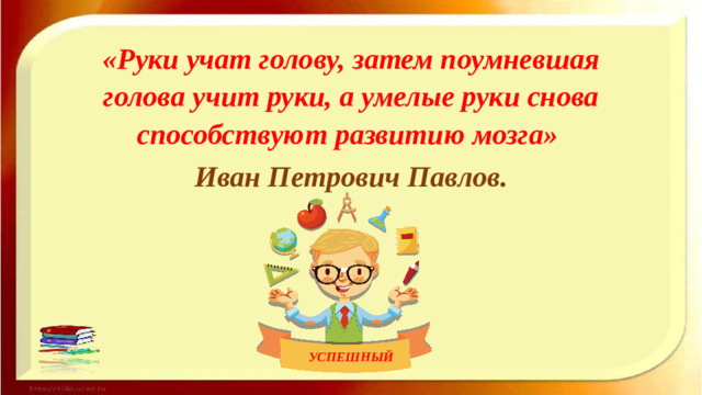 «Руки учат голову, затем поумневшая голова учит руки, а умелые руки снова способствуют развитию мозга»   Иван Петрович Павлов.    УСПЕШНЫЙ