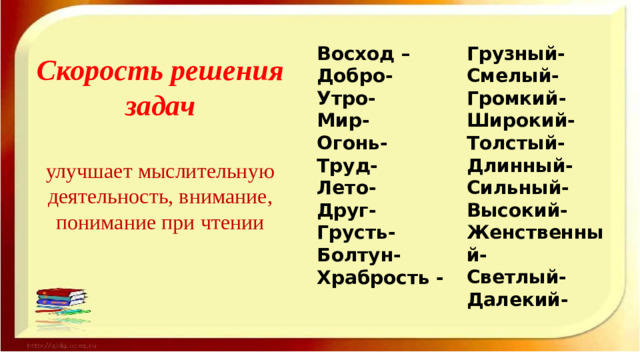 Грузный- Восход – Добро- Смелый- Утро- Громкий- Широкий- Мир- Огонь- Толстый- Длинный- Труд- Сильный- Лето- Друг- Высокий- Женственный- Грусть- Светлый- Болтун- Далекий- Храбрость -  Скорость решения задач   улучшает мыслительную деятельность, вни­мание, понимание при чтении