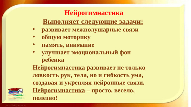 Нейрогимнастика Выполняет следующие задачи: развивает межполушарные связи общую моторику память, внимание улучшает эмоциональный фон ребенка Нейрогимнастика развивает не только ловкость рук, тела, но и гибкость ума, создавая и укрепляя нейронные связи. Нейрогимнастика – просто, весело, полезно!