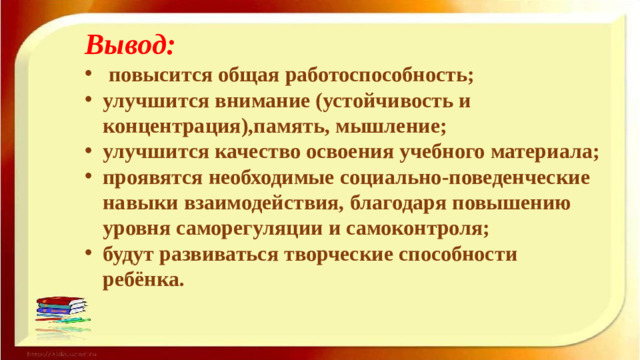 Вывод: повысится общая работоспособность; улучшится внимание (устойчивость и концентрация),память, мышление; улучшится качество освоения учебного материала; проявятся необходимые социально-поведенческие навыки взаимодействия, благодаря повышению уровня саморегуляции и самоконтроля; будут развиваться творческие способности ребёнка.