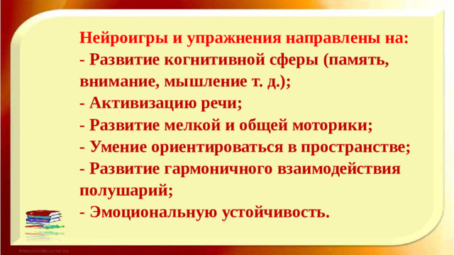 Нейроигры и упражнения направлены на:  - Развитие когнитивной сферы (память, внимание, мышление т. д.);  - Активизацию речи;  - Развитие мелкой и общей моторики;  - Умение ориентироваться в пространстве;  - Развитие гармоничного взаимодействия полушарий;  - Эмоциональную устойчивость.
