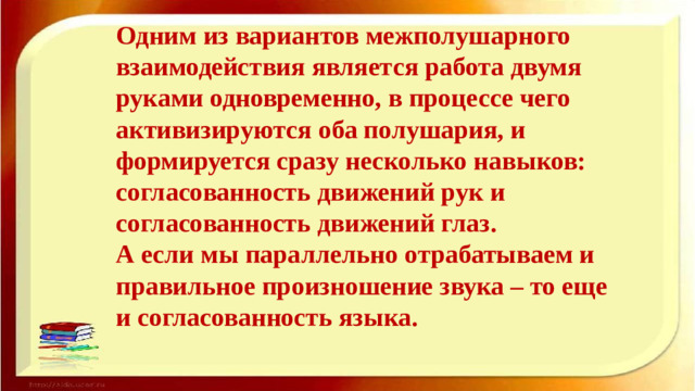 Одним из вариантов межполушарного взаимодействия является работа двумя руками одновременно, в процессе чего активизируются оба полушария, и формируется сразу несколько навыков: согласованность движений рук и согласованность движений глаз.  А если мы параллельно отрабатываем и правильное произношение звука – то еще и согласованность языка.