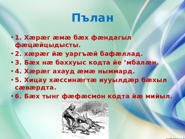 Пълан 1. Хæрæг æмæ бæх фæндагыл фæцæйцыдысты. 2. хæрæг йæ уаргъæй бафæллад. 3. Бæх нæ баххуыс кодта йе ’мбалæн. 4. Хæрæг ахауд æмæ ныммард. 5. Хицау хæссинæгтæ иууылдæр бæхыл сæвæрдта. 6. Бæх тынг фæфæсмон кодта йæ мийыл.        