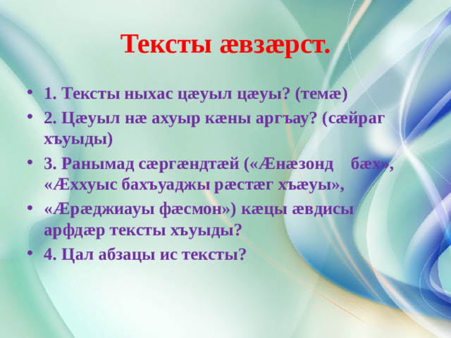 Тексты æвзæрст. 1. Тексты ныхас цæуыл цæуы? (темæ) 2. Цæуыл нæ ахуыр кæны аргъау? (сæйраг хъуыды) 3. Ранымад сæргæндтæй («Æнæзонд бæх», «Æххуыс бахъуаджы рæстæг хъæуы», «Æрæджиауы фæсмон») кæцы æвдисы арфдæр тексты хъуыды? 4. Цал абзацы ис тексты?