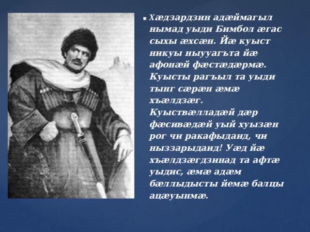 Х æдзардзин адæймагыл нымад уыди Бимбол æгас сыхы æхсæн. Йæ куыст никуы ныууагъта йæ афонæй фæстæдæрмæ. Куысты рагъыл та уыди тынг сæрæн æмæ хъæлдзæг. Куыствæлладæй дæр фæсивæдæй уый хуызæн рог чи ракафыдаид, чи ныззарыдаид! Уæд йæ хъæлдзæгдзинад та афтæ уыдис, æмæ адæм бæллыдысты йемæ балцы ацæуынмæ.