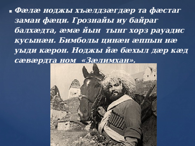 Фæлæ ноджы хъæлдзæгдæр та фæстаг заман фæци. Грознайы иу байраг балхæдта, æмæ йын тынг хорз рауадис кусынæн. Бимболы цинæн æппын нæ уыди кæрон. Ноджы йæ бæхыл дæр кæд сæвæрдта ном «Зæлимхан».