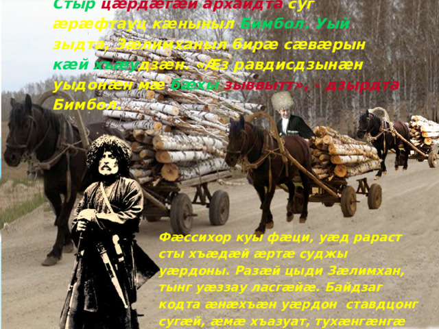 Стыр  цæрдæгæй архайдта суг æрæфтауц кæныныл Бимбол. Уый зыдта, Зæлимханыл бирæ сæвæрын кæй  хъæу дзæн. «Æз равдисдзынæн уыдонæн мæ бæхы зыввытт», - дзырдта Бимбол. Фæссихор куы фæци, уæд рараст сты хъæдæй æртæ суджы уæрдоны. Разæй цыди Зæлимхан, тынг уæззау ласгæйæ. Байдзаг кодта æнæхъæн уæрдон ставдцонг сугæй, æмæ хъазуат, тухæнгæнгæ ласы йæ уæрдон Зæлимхан.