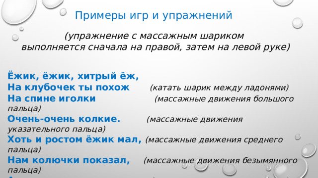 Примеры игр и упражнений (упражнение с массажным шариком  выполняется сначала на правой, затем на левой руке)   Ёжик, ёжик, хитрый ёж, На клубочек ты похож (катать шарик между ладонями) На спине иголки (массажные движения большого пальца) Очень-очень колкие. (массажные движения указательного пальца) Хоть и ростом ёжик мал, (массажные движения среднего пальца) Нам колючки показал, (массажные движения безымянного пальца) А колючки тоже (массажные движения мизинца) На ежа похожи (катать шарик между ладонями)