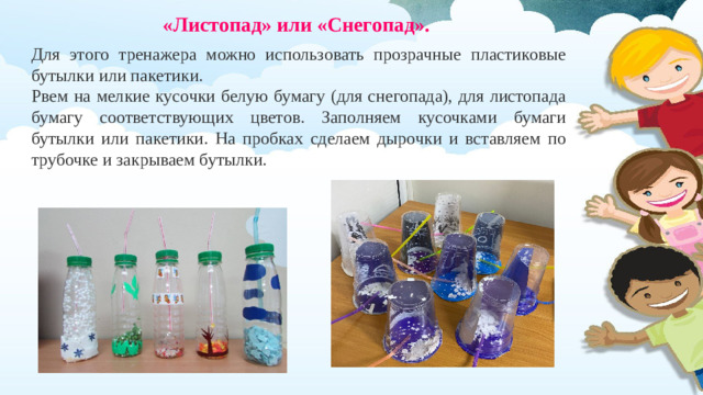 «Листопад» или «Снегопад».  Для этого тренажера можно использовать прозрачные пластиковые бутылки или пакетики. Рвем на мелкие кусочки белую бумагу (для снегопада), для листопада бумагу соответствующих цветов. Заполняем кусочками бумаги бутылки или пакетики. На пробках сделаем дырочки и вставляем по трубочке и закрываем бутылки.