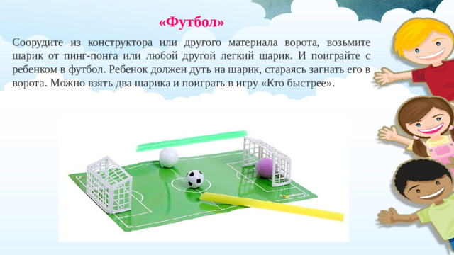 «Футбол»  Соорудите из конструктора или другого материала ворота, возьмите шарик от пинг-понга или любой другой легкий шарик. И поиграйте с ребенком в футбол. Ребенок должен дуть на шарик, стараясь загнать его в ворота. Можно взять два шарика и поиграть в игру «Кто быстрее».
