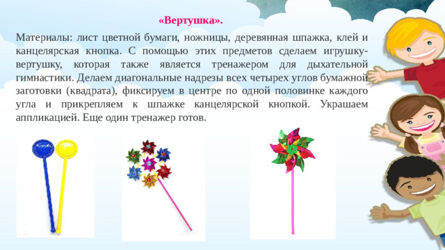«Вертушка». Материалы: лист цветной бумаги, ножницы, деревянная шпажка, клей и канцелярская кнопка. С помощью этих предметов сделаем игрушку-вертушку, которая также является тренажером для дыхательной гимнастики. Делаем диагональные надрезы всех четырех углов бумажной заготовки (квадрата), фиксируем в центре по одной половинке каждого угла и прикрепляем к шпажке канцелярской кнопкой. Украшаем аппликацией. Еще один тренажер готов.