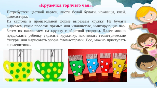 «Кружечка горячего чая».  Потребуется: цветной картон, листы белой бумаги, ножницы, клей, фломастеры. Из картона в произвольной форме вырезаем кружку. Из бумаги вырезаем узкие полоски прямые или извилистые, имитирующие пар. Затем их наклеиваем на кружку с обратной стороны. Далее можно предложить ребенку украсить кружечку, наклеивать геометрические фигуры или нарисовать узоры фломастерами. Все, можно приступать к «чаепитию».