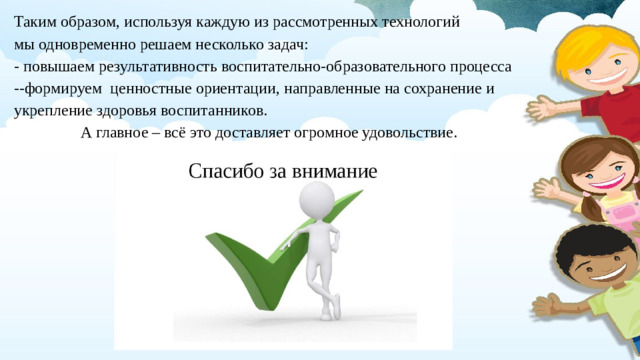 Таким образом, используя каждую из рассмотренных технологий мы одновременно решаем несколько задач: - повышаем результативность воспитательно-образовательного процесса --формируем ценностные ориентации, направленные на сохранение и укрепление здоровья воспитанников. А главное – всё это доставляет огромное удовольствие.