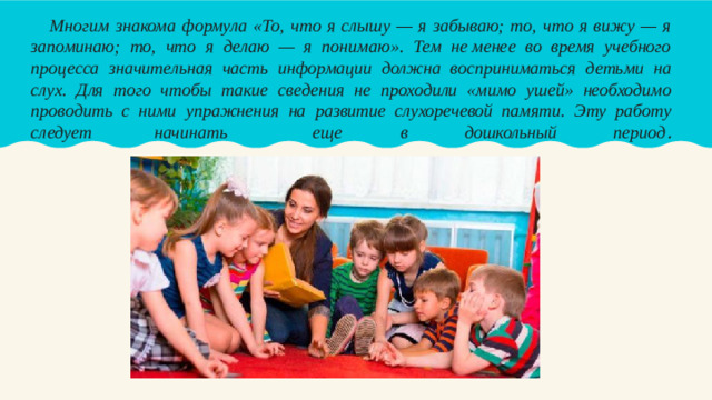 Многим знакома формула «То, что я слышу — я забываю; то, что я вижу — я запоминаю; то, что я делаю — я понимаю». Тем не менее во время учебного процесса значительная часть информации должна восприниматься детьми на слух. Для того чтобы такие сведения не проходили «мимо ушей» необходимо проводить с ними упражнения на развитие слухоречевой памяти. Эту работу следует  начинать  еще  в дошкольный период .