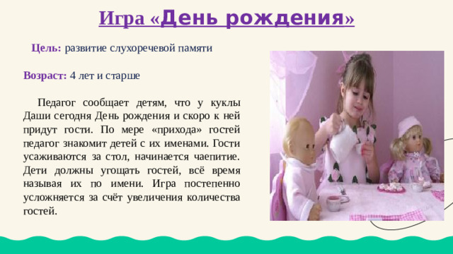 Игра « День рождения »  Цель:  развитие слухоречевой памяти Возраст: 4 лет и старше  Педагог сообщает детям, что у куклы Даши сегодня День рождения и скоро к ней придут гости. По мере «прихода» гостей педагог знакомит детей с их именами. Гости усаживаются за стол, начинается чаепитие. Дети должны угощать гостей, всё время называя их по имени. Игра постепенно усложняется за счёт увеличения количества гостей.