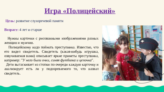 Игра «Полицейский»    Цель:  развитие слухоречевой памяти Возраст: 4 лет и старше  Нужны карточки с рисованными изображениями разных женщин и мужчин.  Полицейскому надо поймать преступника. Известно, что его видел свидетель. Свидетель (какая-нибудь игрушка, озвучиваемая вами) описывает яркие приметы преступника, например: 