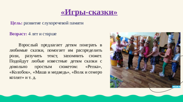 «Игры-сказки»    Цель:  развитие слухоречевой памяти Возраст: 4 лет и старше  Взрослый предлагает детям поиграть в любимые сказки, помогает им распределить роли, разучить текст, запомнить сюжет. Подойдут любые известные детям сказки с довольно простым сюжетом: «Репка», «Колобок», «Маша и медведь», «Волк и семеро козлят» и т. д.