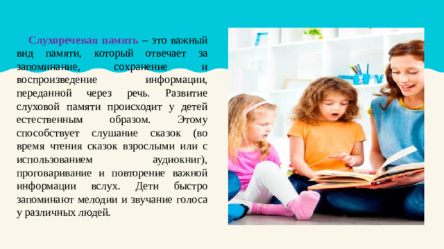 Слухоречевая память – это важный вид памяти, который отвечает за запоминание, сохранение и воспроизведение информации, переданной через речь. Развитие слуховой памяти происходит у детей естественным образом. Этому способствует слушание сказок (во время чтения сказок взрослыми или с использованием аудиокниг), проговаривание и повторение важной информации вслух. Дети быстро запоминают мелодии и звучание голоса у различных людей.