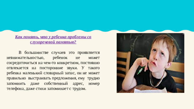 Как понять, что у ребенка проблемы со слухоречевой памятью?  В большинстве случаев это проявляется невнимательностью, ребенок не может сосредоточиться на чем-то конкретном, постоянно отвлекается на посторонние звуки. У такого ребенка маленький словарный запас, он не может правильно выстраивать предложения, ему трудно запомнить даже собственный адрес, номер телефона, даже стихи запоминает с трудом.