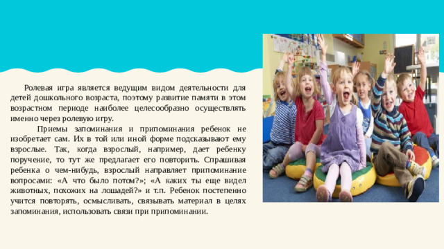 Ролевая игра является ведущим видом деятельности для детей дошкольного возраста, поэтому развитие памяти в этом возрастном периоде наиболее целесообразно осуществлять именно через ролевую игру.  Приемы запоминания и припоминания ребенок не изобретает сам. Их в той или иной форме подсказывают ему взрослые. Так, когда взрослый, например, дает ребенку поручение, то тут же предлагает его повторить. Спрашивая ребенка о чем-нибудь, взрослый направляет припоминание вопросами: «А что было потом?»; «А каких ты еще видел животных, похожих на лошадей?» и т.п. Ребенок постепенно учится повторять, осмысливать, связывать материал в целях запоминания, использовать связи при припоминании.