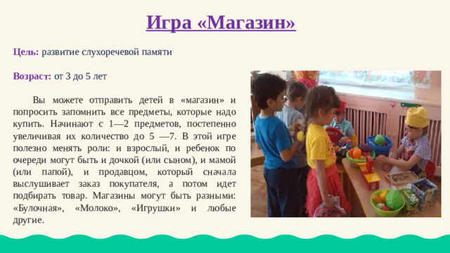 Игра «Магазин» Цель:  развитие слухоречевой памяти Возраст: от 3 до 5 лет  Вы можете отправить детей в «магазин» и попросить запомнить все предметы, которые надо купить. Начинают с 1—2 предметов, постепенно увеличивая их количество до 5 —7. В этой игре полезно менять роли: и взрослый, и ребенок по очереди могут быть и дочкой (или сыном), и мамой (или папой), и продавцом, который сначала выслушивает заказ покупателя, а потом идет подбирать товар. Магазины могут быть разными: «Булочная», «Молоко», «Игрушки» и любые другие.