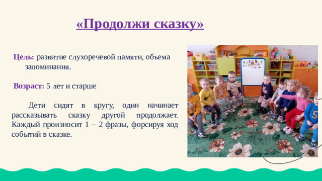 «Продолжи сказку» Цель:  развитие слухоречевой памяти, объема запоминания. Возраст: 5 лет и старше   Дети сидят в кругу, один начинает рассказывать сказку другой продолжает. Каждый произносит 1 – 2 фразы, форсируя ход событий в сказке.