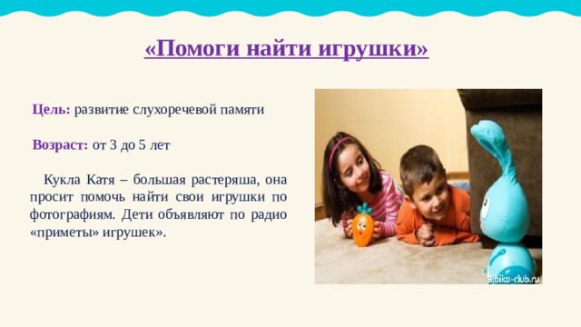 «Помоги найти игрушки»   Цель: развитие слухоречевой памяти Возраст: от 3 до 5 лет  Кукла Катя – большая растеряша, она просит помочь найти свои игрушки по фотографиям. Дети объявляют по радио «приметы» игрушек».