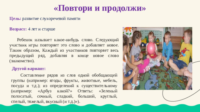 «Повтори и продолжи» Цель:  развитие слухоречевой памяти Возраст: 4 лет и старше  Ребенок называет какое-нибудь слово. Следующий участник игры повторяет это слово и добавляет новое. Таким образом, Каждый из участников повторяет весь предыдущий ряд, добавляя в конце новое слово (знакомство).  Другой вариант:  Составление рядов из слов одной обобщающей группы (например: ягоды, фрукты, животные, мебель, посуда и т.д.); из определений к существительному (например: «Арбуз какой?» Ответы: «Зеленый полосатый, сочный, сладкий, большой, круглый, спелый, тяжелый, вкусный (и т.д.)»).
